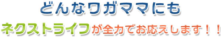 どんなワガママにもネクストライフが全力でお応えします！！